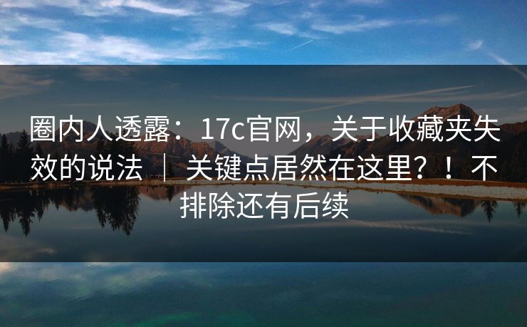 圈内人透露：17c官网，关于收藏夹失效的说法 ｜ 关键点居然在这里？！不排除还有后续  第1张