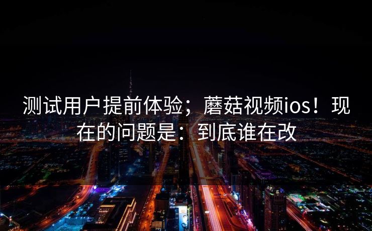 测试用户提前体验；蘑菇视频ios！现在的问题是：到底谁在改