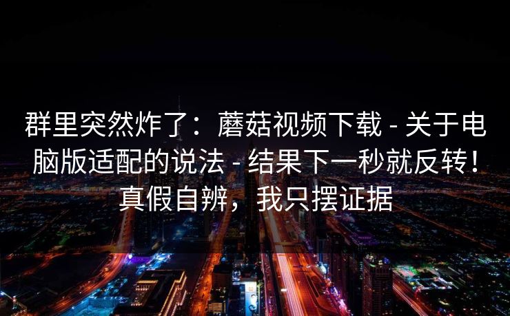群里突然炸了：蘑菇视频下载 - 关于电脑版适配的说法 - 结果下一秒就反转！真假自辨，我只摆证据