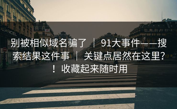 别被相似域名骗了 ｜ 91大事件——搜索结果这件事 ｜ 关键点居然在这里？！收藏起来随时用