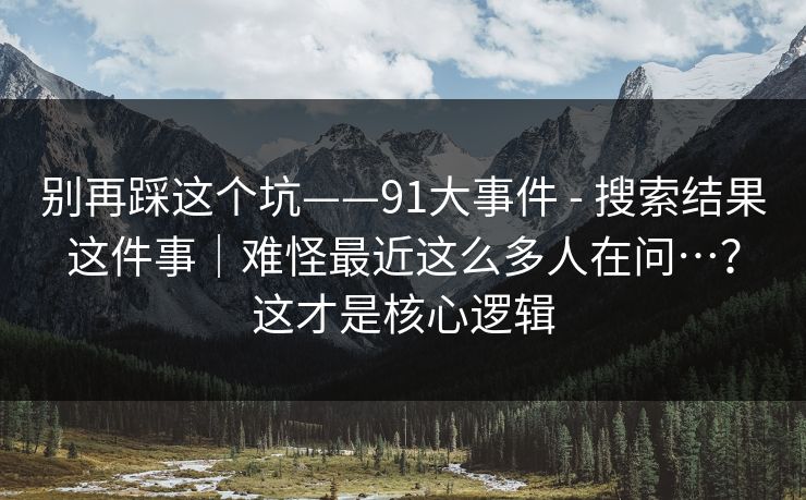 别再踩这个坑——91大事件 - 搜索结果这件事｜难怪最近这么多人在问…？这才是核心逻辑  第1张