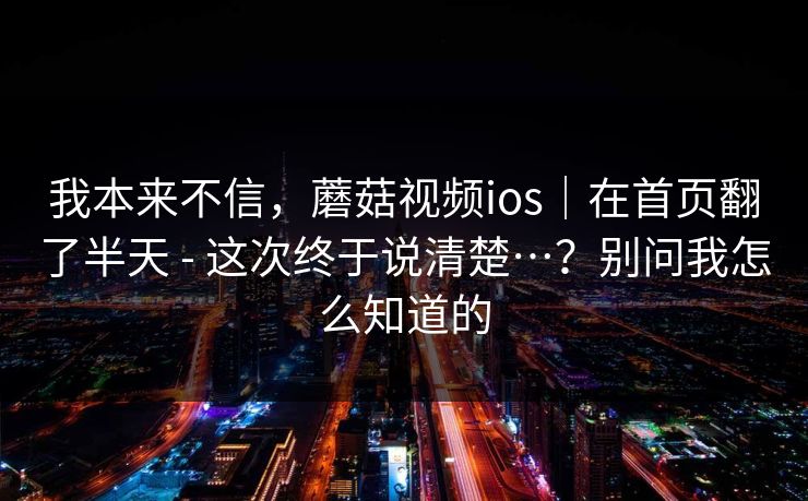 我本来不信，蘑菇视频ios｜在首页翻了半天 - 这次终于说清楚…？别问我怎么知道的