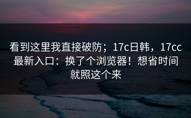 看到这里我直接破防；17c日韩，17cc最新入口：换了个浏览器！想省时间就照这个来