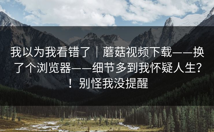 我以为我看错了｜蘑菇视频下载——换了个浏览器——细节多到我怀疑人生？！别怪我没提醒