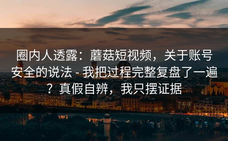 圈内人透露：蘑菇短视频，关于账号安全的说法 - 我把过程完整复盘了一遍？真假自辨，我只摆证据