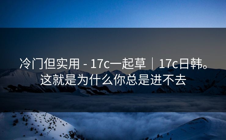 冷门但实用 - 17c一起草｜17c日韩。这就是为什么你总是进不去