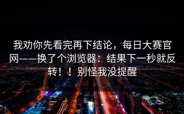 我劝你先看完再下结论，每日大赛官网——换了个浏览器：结果下一秒就反转！！别怪我没提醒  第1张