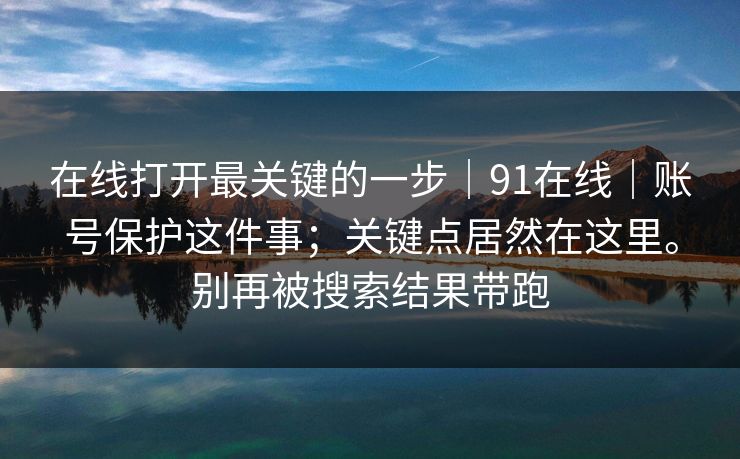 在线打开最关键的一步｜91在线｜账号保护这件事；关键点居然在这里。别再被搜索结果带跑