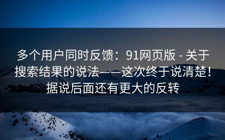 多个用户同时反馈：91网页版 - 关于搜索结果的说法——这次终于说清楚！据说后面还有更大的反转
