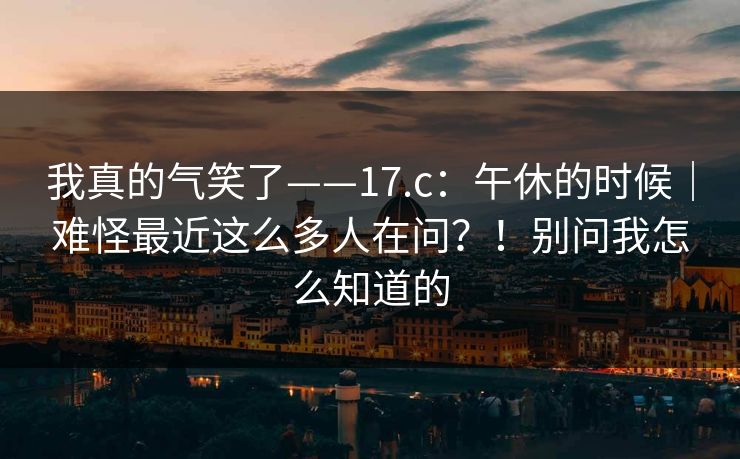 我真的气笑了——17.c：午休的时候｜难怪最近这么多人在问？！别问我怎么知道的