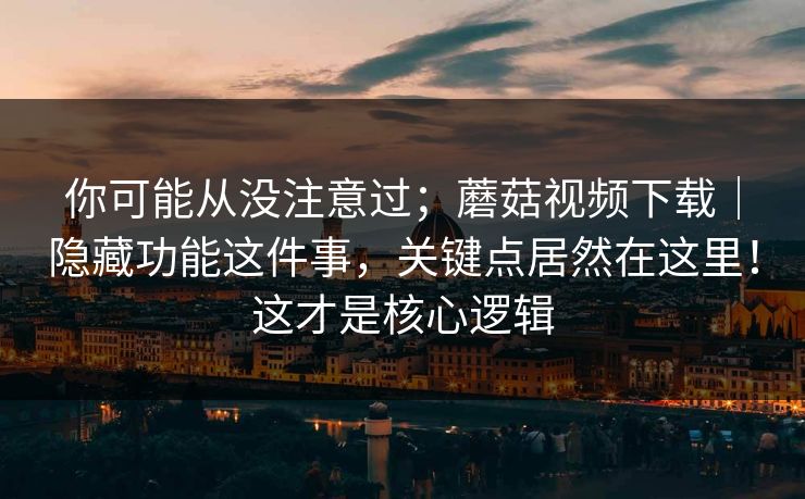 你可能从没注意过；蘑菇视频下载｜隐藏功能这件事，关键点居然在这里！这才是核心逻辑