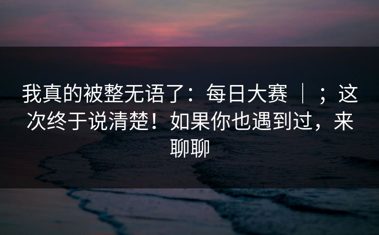 我真的被整无语了：每日大赛 ｜ ；这次终于说清楚！如果你也遇到过，来聊聊