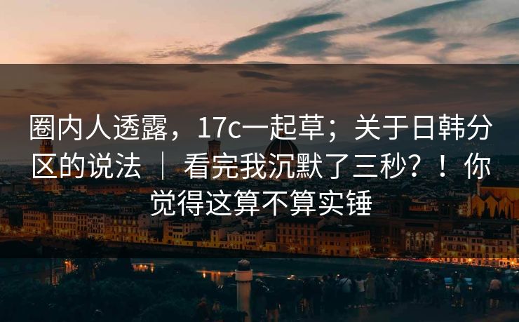 圈内人透露，17c一起草；关于日韩分区的说法 ｜ 看完我沉默了三秒？！你觉得这算不算实锤