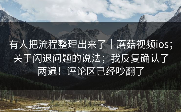 有人把流程整理出来了｜蘑菇视频ios；关于闪退问题的说法；我反复确认了两遍！评论区已经吵翻了