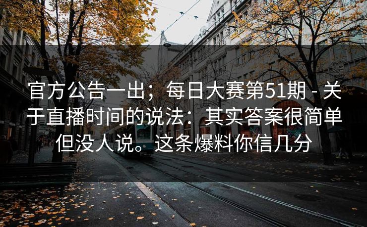 官方公告一出；每日大赛第51期 - 关于直播时间的说法：其实答案很简单但没人说。这条爆料你信几分