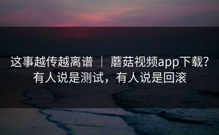 这事越传越离谱 | 蘑菇视频app下载?有人说是测试,有人说是回滚 第1张 这事越传越离谱 | 蘑菇视频app下载?有人说是测试,有人说是回滚 第1张