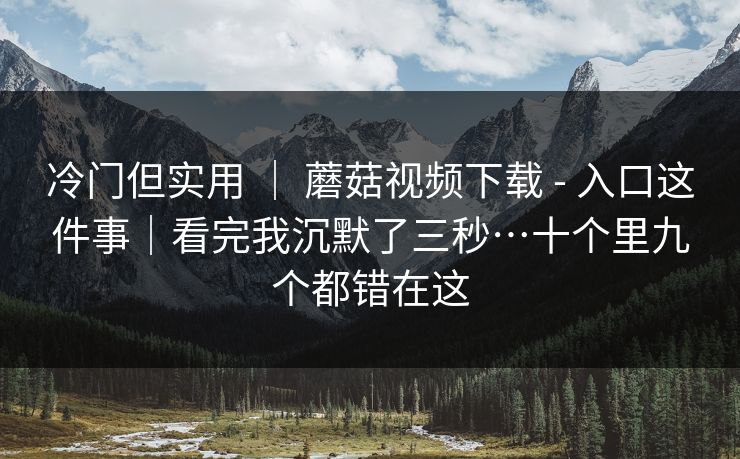 冷门但实用 ｜ 蘑菇视频下载 - 入口这件事｜看完我沉默了三秒…十个里九个都错在这  第1张