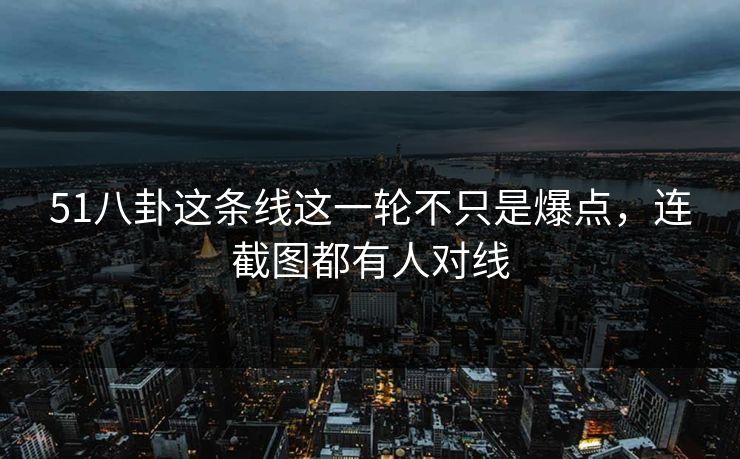 51八卦这条线这一轮不只是爆点，连截图都有人对线  第1张