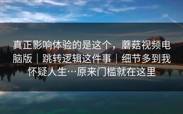 真正影响体验的是这个，蘑菇视频电脑版｜跳转逻辑这件事｜细节多到我怀疑人生…原来门槛就在这里  第1张