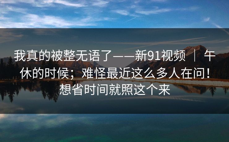 我真的被整无语了——新91视频 ｜ 午休的时候；难怪最近这么多人在问！想省时间就照这个来  第1张