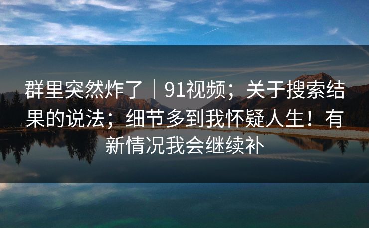 群里突然炸了｜91视频；关于搜索结果的说法；细节多到我怀疑人生！有新情况我会继续补  第1张