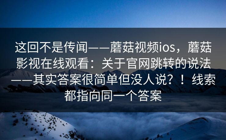 这回不是传闻——蘑菇视频ios，蘑菇影视在线观看：关于官网跳转的说法——其实答案很简单但没人说？！线索都指向同一个答案  第1张