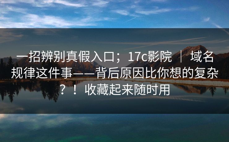 一招辨别真假入口；17c影院 ｜ 域名规律这件事——背后原因比你想的复杂？！收藏起来随时用