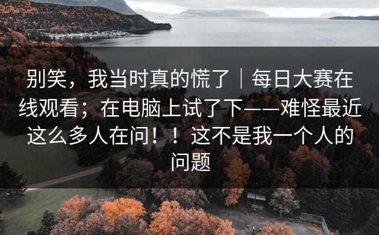 别笑，我当时真的慌了｜每日大赛在线观看；在电脑上试了下——难怪最近这么多人在问！！这不是我一个人的问题  第1张