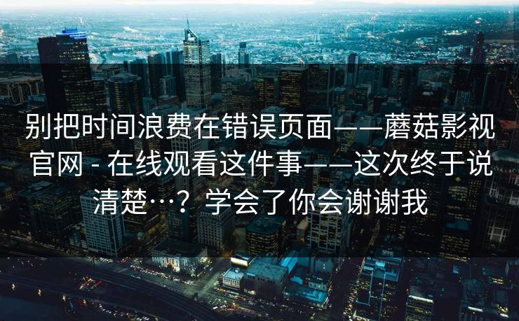 别把时间浪费在错误页面——蘑菇影视官网 - 在线观看这件事——这次终于说清楚…？学会了你会谢谢我  第1张