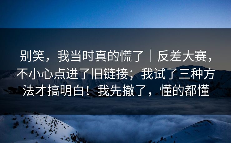 别笑，我当时真的慌了｜反差大赛，不小心点进了旧链接；我试了三种方法才搞明白！我先撤了，懂的都懂  第1张