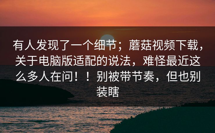 有人发现了一个细节;蘑菇视频下载,关于电脑版适配的说法,难怪最近这么多人在问!!别被带节奏,但也别装瞎 第1张 有人发现了一个细节;蘑菇视频下载,关于电脑版适配的说法,难怪最近这么多人在问!!别被带节奏,但也别装瞎 第1张