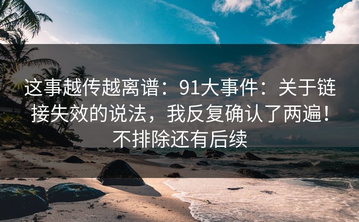 这事越传越离谱：91大事件：关于链接失效的说法，我反复确认了两遍！不排除还有后续  第1张