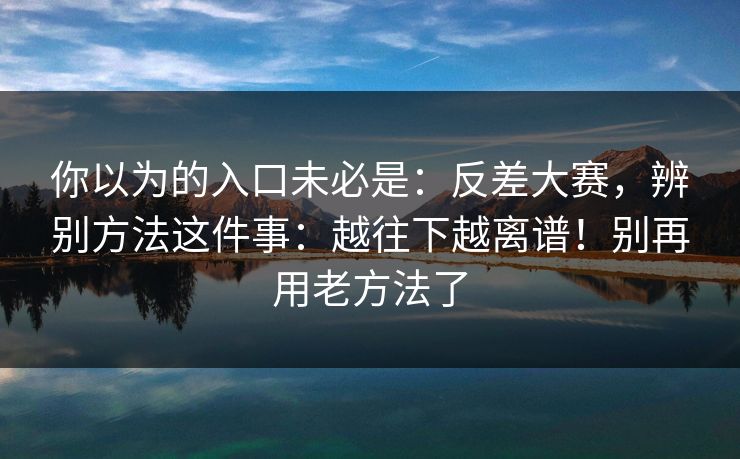 你以为的入口未必是:反差大赛,辨别方法这件事:越往下越离谱!别再用老方法了 第1张 你以为的入口未必是:反差大赛,辨别方法这件事:越往下越离谱!别再用老方法了 第1张