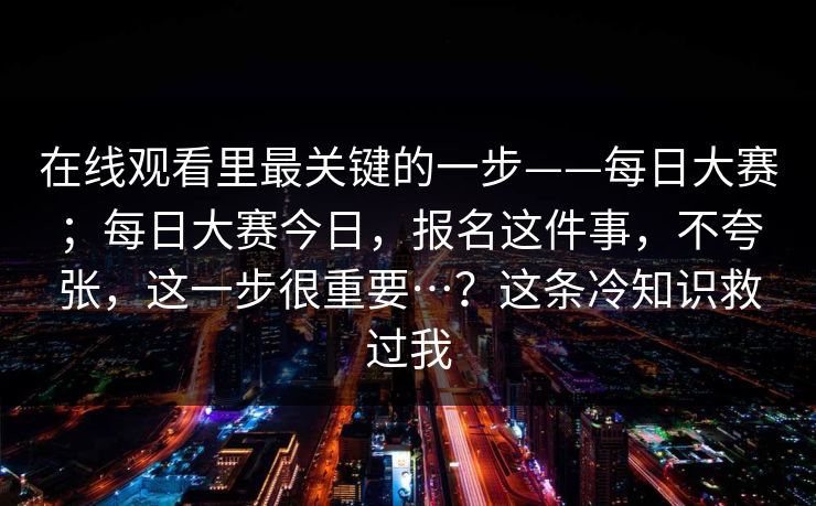 在线观看里最关键的一步——每日大赛；每日大赛今日，报名这件事，不夸张，这一步很重要…？这条冷知识救过我  第1张
