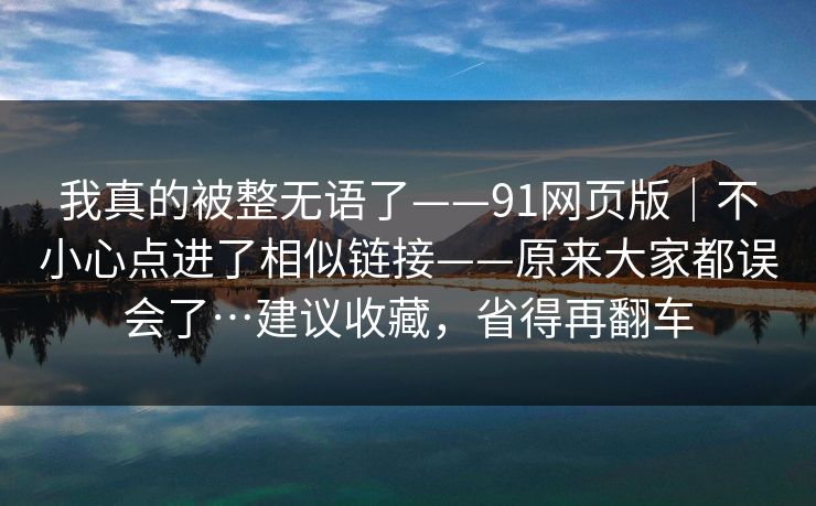 我真的被整无语了——91网页版｜不小心点进了相似链接——原来大家都误会了…建议收藏，省得再翻车