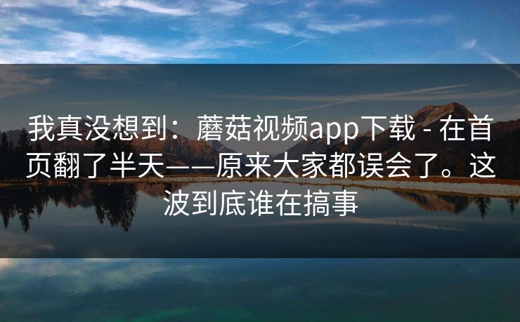 我真没想到：蘑菇视频app下载 - 在首页翻了半天——原来大家都误会了。这波到底谁在搞事