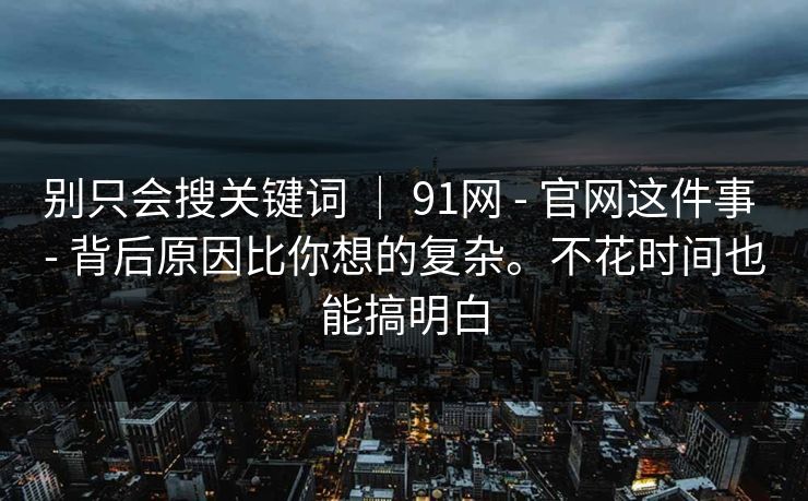 别只会搜关键词 ｜ 91网 - 官网这件事 - 背后原因比你想的复杂。不花时间也能搞明白