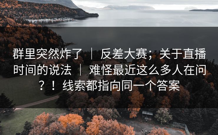 群里突然炸了 ｜ 反差大赛；关于直播时间的说法 ｜ 难怪最近这么多人在问？！线索都指向同一个答案