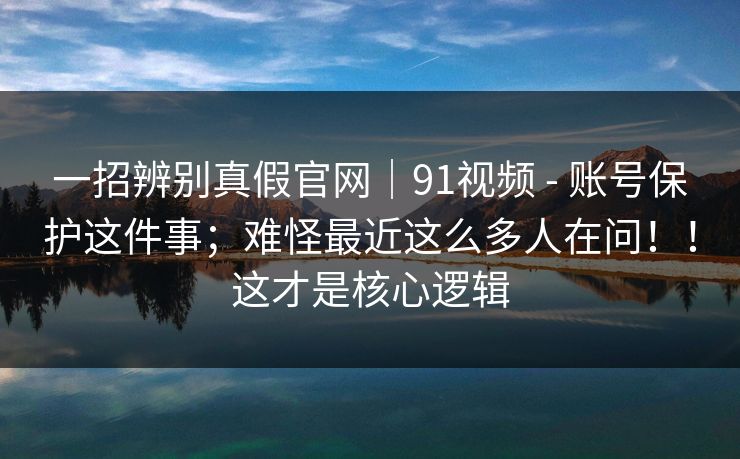 一招辨别真假官网｜91视频 - 账号保护这件事；难怪最近这么多人在问！！这才是核心逻辑