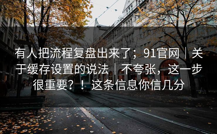 有人把流程复盘出来了；91官网｜关于缓存设置的说法｜不夸张，这一步很重要？！这条信息你信几分  第1张