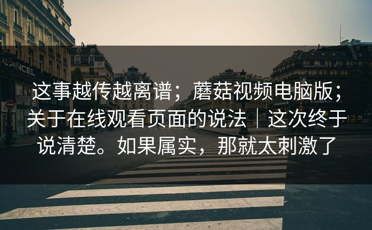 这事越传越离谱；蘑菇视频电脑版；关于在线观看页面的说法｜这次终于说清楚。如果属实，那就太刺激了  第1张