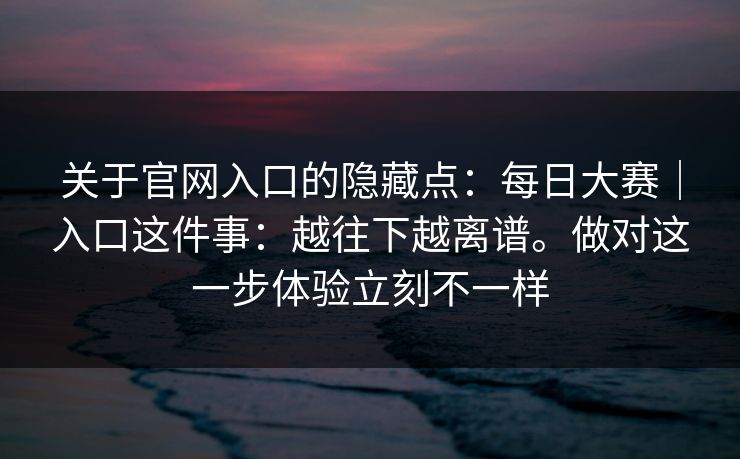 关于官网入口的隐藏点：每日大赛｜入口这件事：越往下越离谱。做对这一步体验立刻不一样