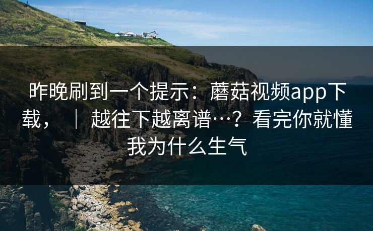 昨晚刷到一个提示：蘑菇视频app下载， ｜ 越往下越离谱…？看完你就懂我为什么生气