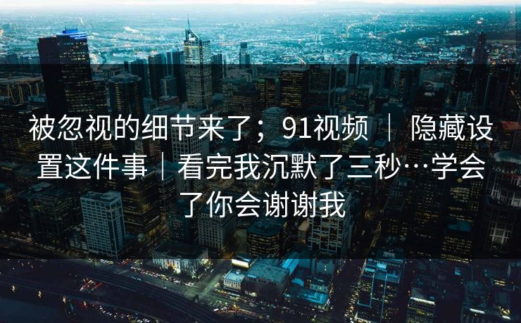 被忽视的细节来了；91视频 ｜ 隐藏设置这件事｜看完我沉默了三秒…学会了你会谢谢我