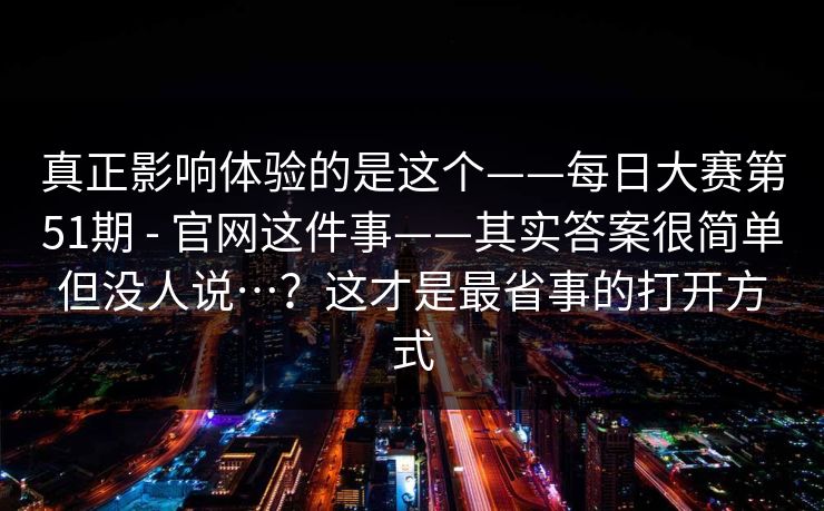 真正影响体验的是这个——每日大赛第51期 - 官网这件事——其实答案很简单但没人说…？这才是最省事的打开方式