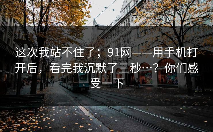 这次我站不住了；91网——用手机打开后，看完我沉默了三秒…？你们感受一下