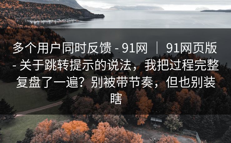 多个用户同时反馈 - 91网 ｜ 91网页版 - 关于跳转提示的说法，我把过程完整复盘了一遍？别被带节奏，但也别装瞎