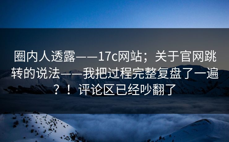 圈内人透露——17c网站；关于官网跳转的说法——我把过程完整复盘了一遍？！评论区已经吵翻了  第1张