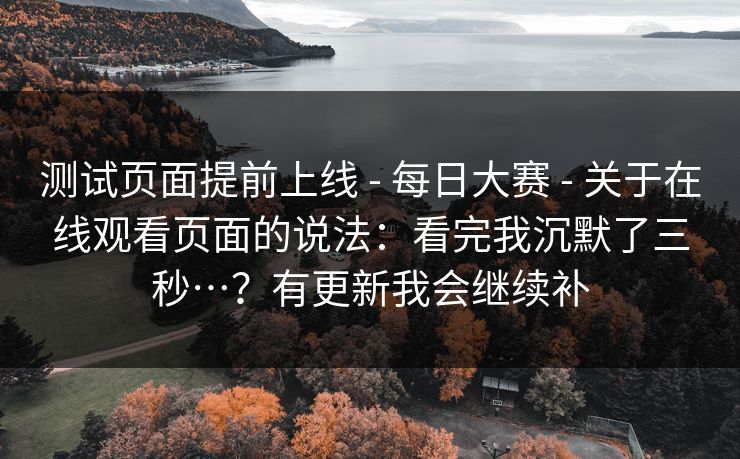测试页面提前上线 - 每日大赛 - 关于在线观看页面的说法：看完我沉默了三秒…？有更新我会继续补