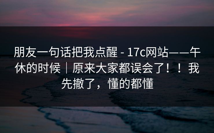 朋友一句话把我点醒 - 17c网站——午休的时候｜原来大家都误会了！！我先撤了，懂的都懂
